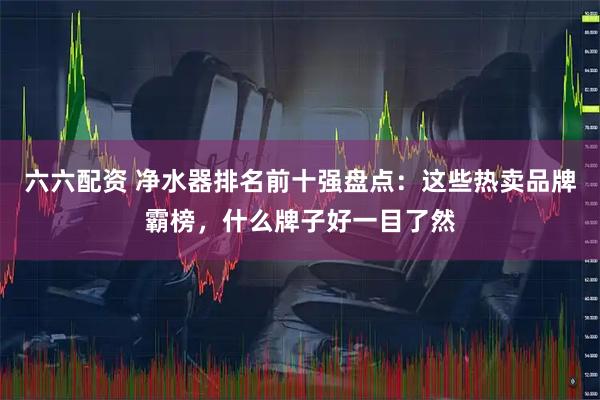 六六配资 净水器排名前十强盘点：这些热卖品牌霸榜，什么牌子好一目了然